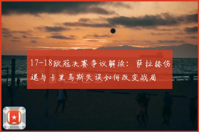 17-18欧冠决赛争议解读：萨拉赫伤退与卡里乌斯失误如何改变战局
