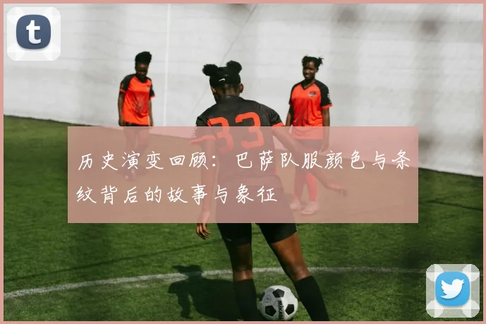 历史演变回顾：巴萨队服颜色与条纹背后的故事与象征