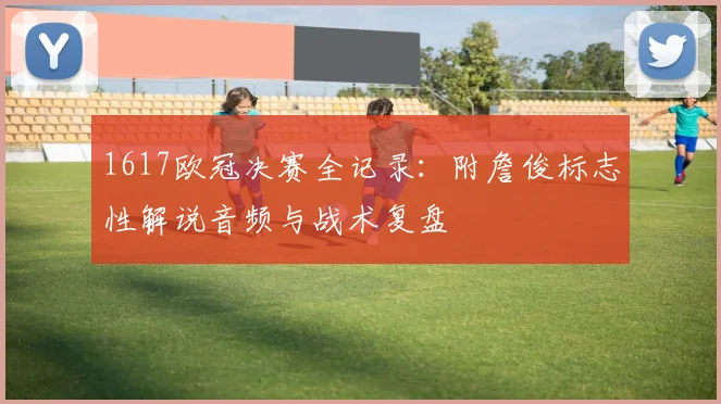 1617欧冠决赛全记录：附詹俊标志性解说音频与战术复盘