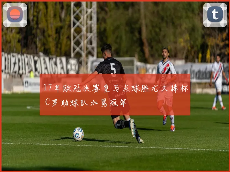 17年欧冠决赛皇马点球胜尤文捧杯 C罗助球队加冕冠军