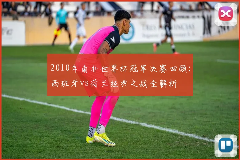 2010年南非世界杯冠军决赛回顾：西班牙vs荷兰经典之战全解析