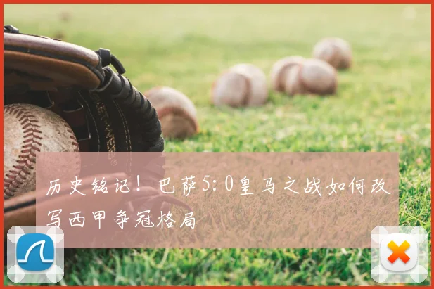 历史铭记！巴萨5:0皇马之战如何改写西甲争冠格局